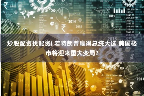 炒股配资找配资i 若特朗普赢得总统大选 美国楼市将迎来重大变局？