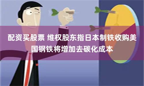 配资买股票 维权股东指日本制铁收购美国钢铁将增加去碳化成本