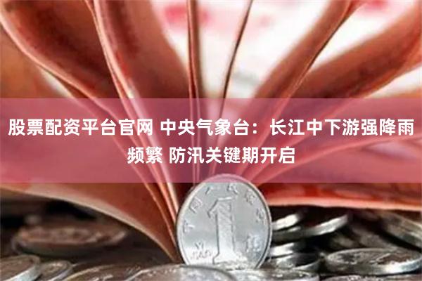 股票配资平台官网 中央气象台：长江中下游强降雨频繁 防汛关键期开启