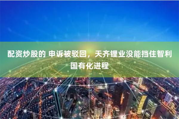 配资炒股的 申诉被驳回，天齐锂业没能挡住智利国有化进程