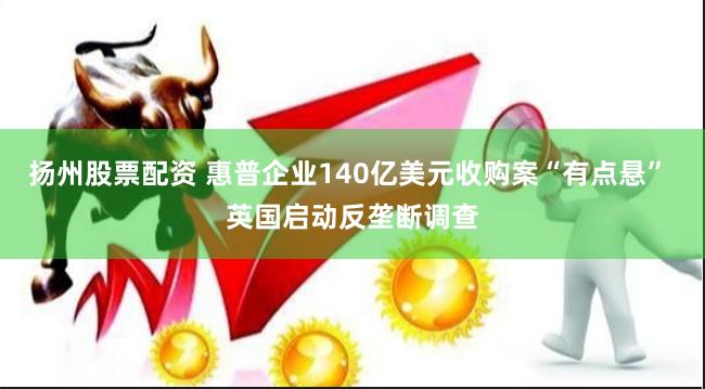 扬州股票配资 惠普企业140亿美元收购案“有点悬” 英国启动反垄断调查