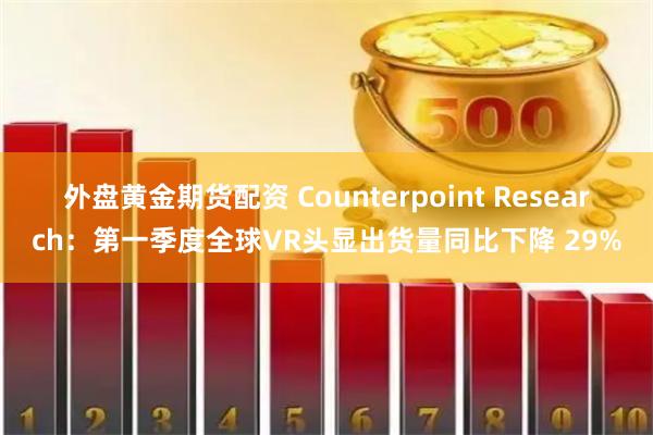 外盘黄金期货配资 Counterpoint Research：第一季度全球VR头显出货量同比下降 29%