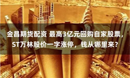 金昌期货配资 最高3亿元回购自家股票，ST万林股价一字涨停，钱从哪里来？