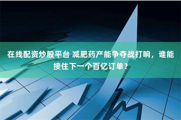 在线配资炒股平台 减肥药产能争夺战打响，谁能接住下一个百亿订单？