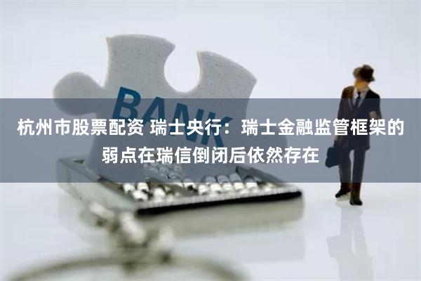 杭州市股票配资 瑞士央行：瑞士金融监管框架的弱点在瑞信倒闭后依然存在