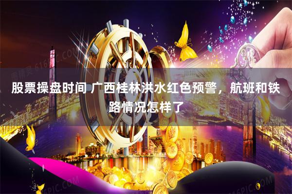 股票操盘时间 广西桂林洪水红色预警，航班和铁路情况怎样了