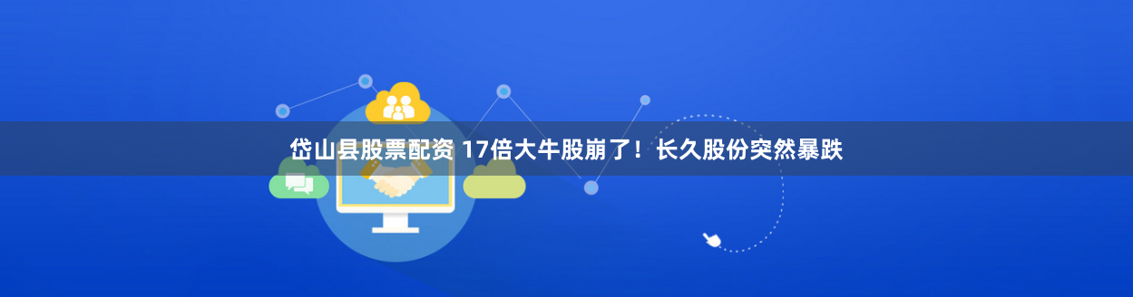 岱山县股票配资 17倍大牛股崩了！长久股份突然暴跌