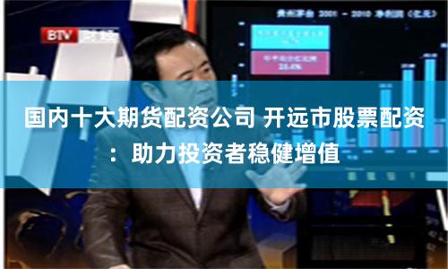 国内十大期货配资公司 开远市股票配资：助力投资者稳健增值