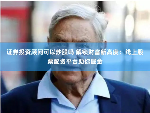 证券投资顾问可以炒股吗 解锁财富新高度：线上股票配资平台助你掘金