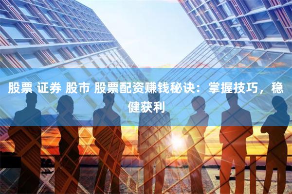 股票 证券 股市 股票配资赚钱秘诀：掌握技巧，稳健获利