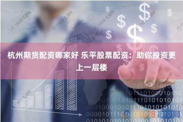 杭州期货配资哪家好 乐平股票配资：助你投资更上一层楼