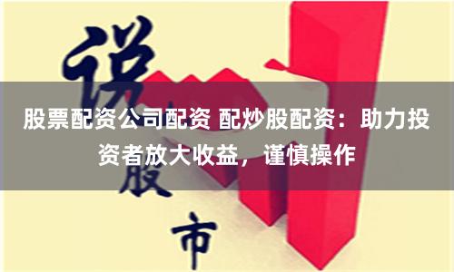 股票配资公司配资 配炒股配资：助力投资者放大收益，谨慎操作
