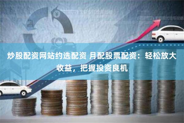 炒股配资网站约选配资 月配股票配资：轻松放大收益，把握投资良机