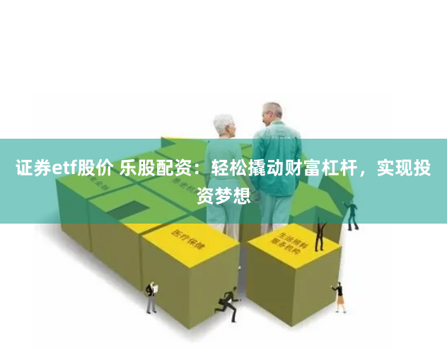 证券etf股价 乐股配资：轻松撬动财富杠杆，实现投资梦想