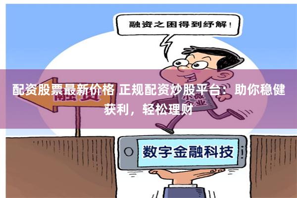 配资股票最新价格 正规配资炒股平台：助你稳健获利，轻松理财
