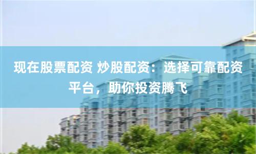 现在股票配资 炒股配资：选择可靠配资平台，助你投资腾飞
