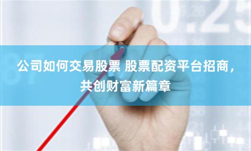 公司如何交易股票 股票配资平台招商，共创财富新篇章