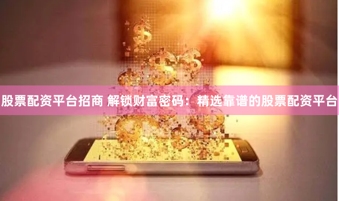 股票配资平台招商 解锁财富密码：精选靠谱的股票配资平台