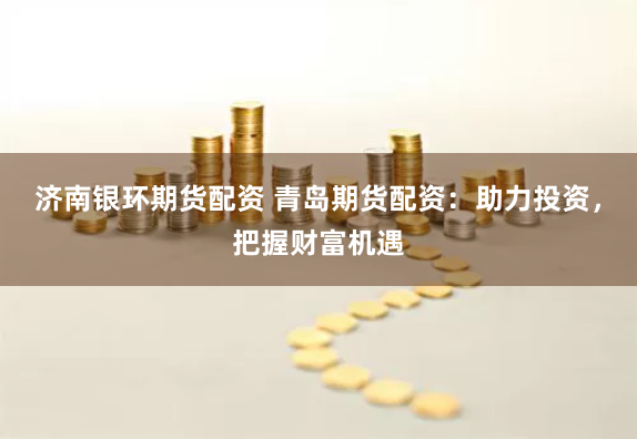 济南银环期货配资 青岛期货配资：助力投资，把握财富机遇