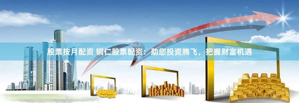 股票按月配资 铜仁股票配资：助您投资腾飞，把握财富机遇