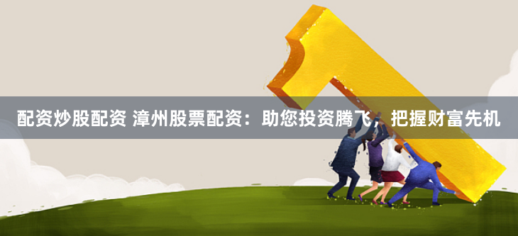 配资炒股配资 漳州股票配资：助您投资腾飞，把握财富先机