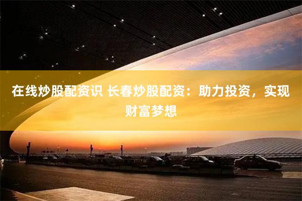 在线炒股配资识 长春炒股配资：助力投资，实现财富梦想