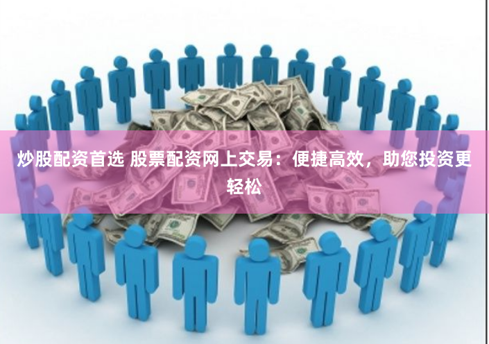 炒股配资首选 股票配资网上交易：便捷高效，助您投资更轻松