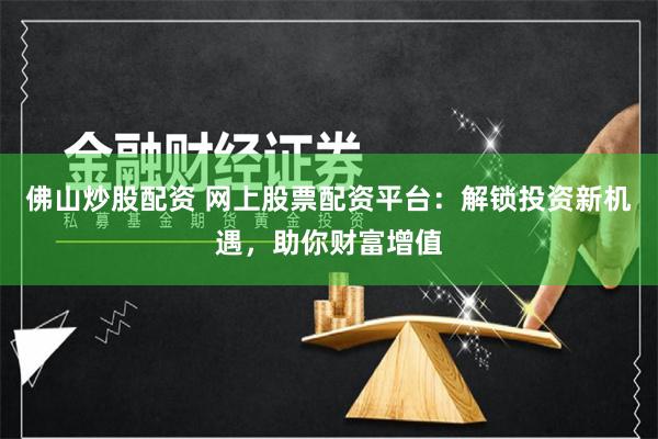 佛山炒股配资 网上股票配资平台：解锁投资新机遇，助你财富增值