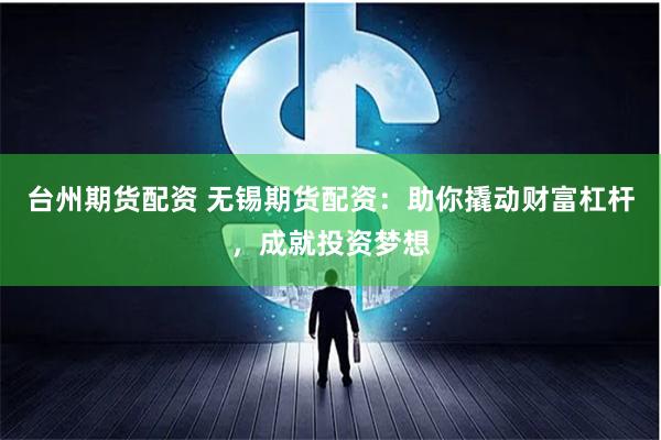 台州期货配资 无锡期货配资：助你撬动财富杠杆，成就投资梦想
