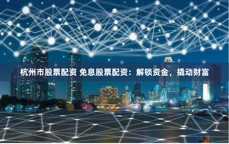 杭州市股票配资 免息股票配资：解锁资金，撬动财富