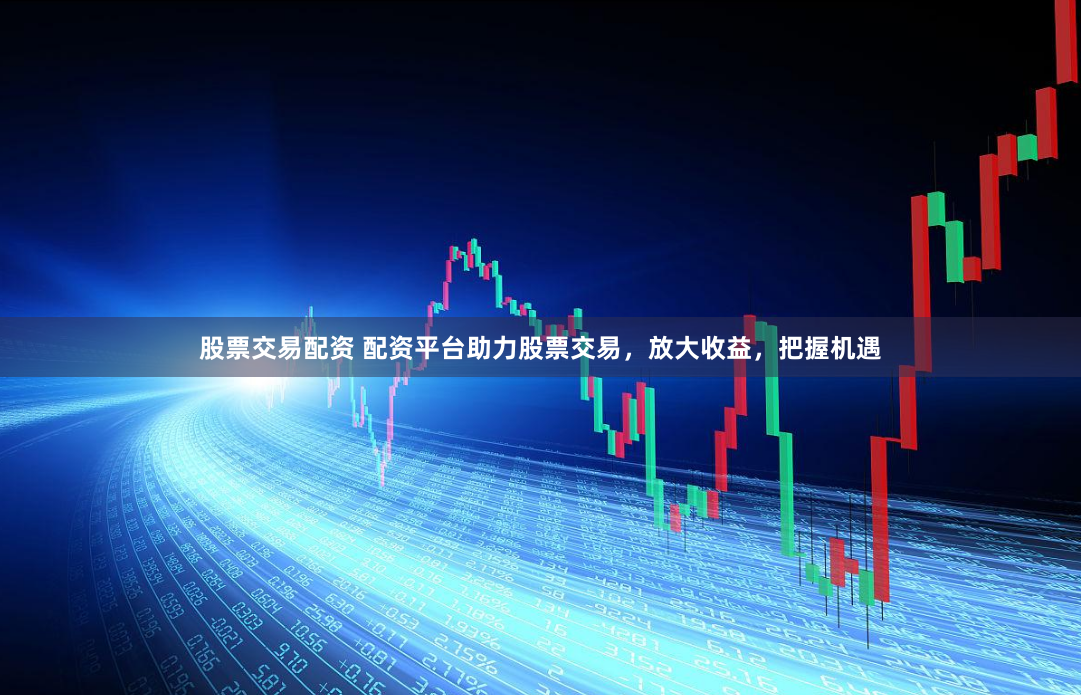 股票交易配资 配资平台助力股票交易，放大收益，把握机遇