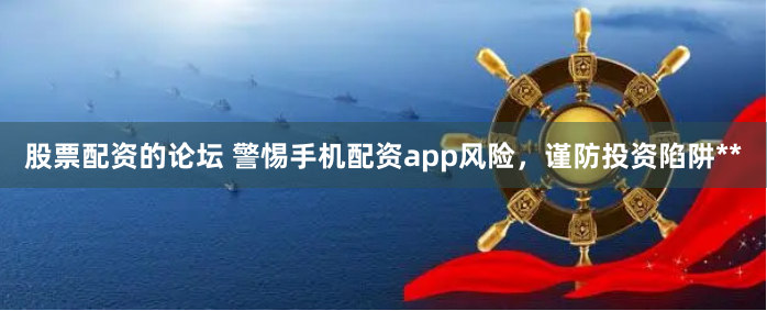 股票配资的论坛 警惕手机配资app风险,谨防投资陷阱**