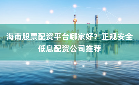 海南股票配资平台哪家好？正规安全低息配资公司推荐