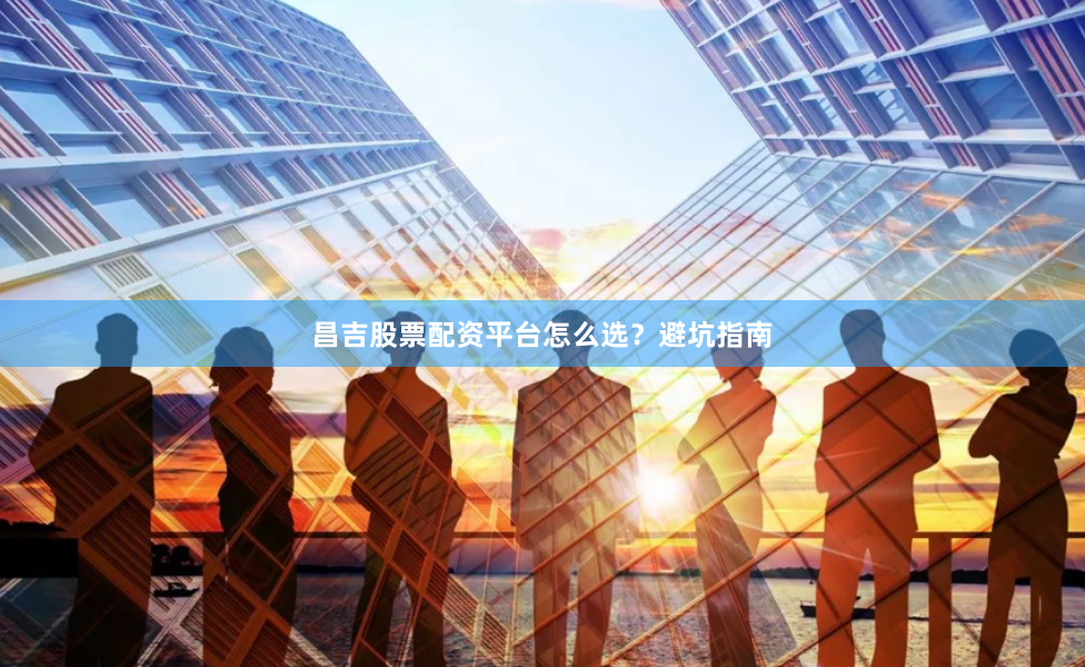 昌吉股票配资平台怎么选？避坑指南